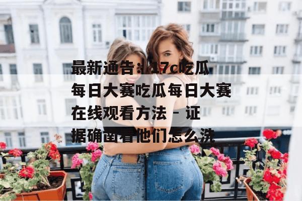 最新通告：17c吃瓜每日大赛吃瓜每日大赛在线观看方法 - 证据确凿看他们怎么洗