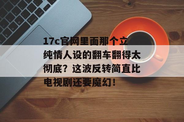 17c官网里面那个立纯情人设的翻车翻得太彻底？这波反转简直比电视剧还要魔幻！