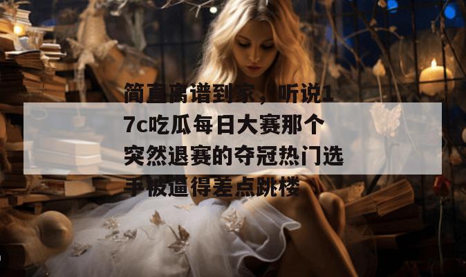 简直离谱到家，听说17c吃瓜每日大赛那个突然退赛的夺冠热门选手被逼得差点跳楼