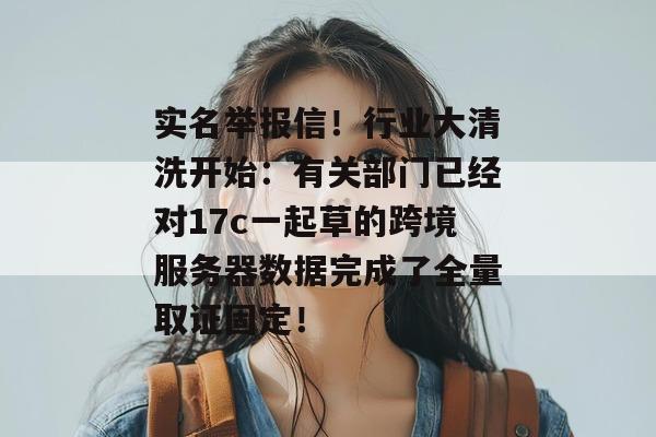 实名举报信！行业大清洗开始：有关部门已经对17c一起草的跨境服务器数据完成了全量取证固定！