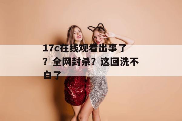 17c在线观看出事了？全网封杀？这回洗不白了