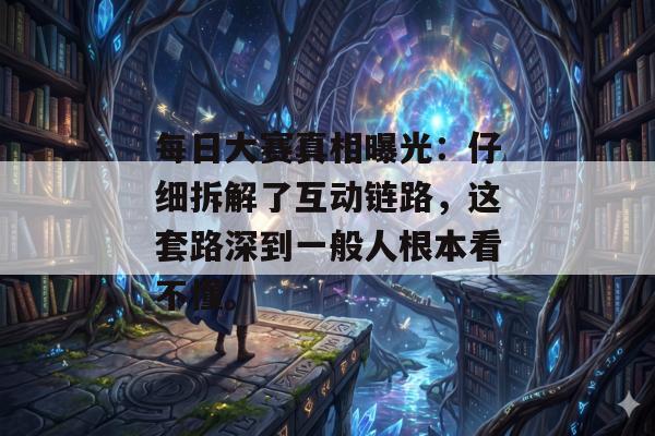 每日大赛真相曝光：仔细拆解了互动链路，这套路深到一般人根本看不懂。