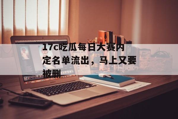 17c吃瓜每日大赛内定名单流出，马上又要被删