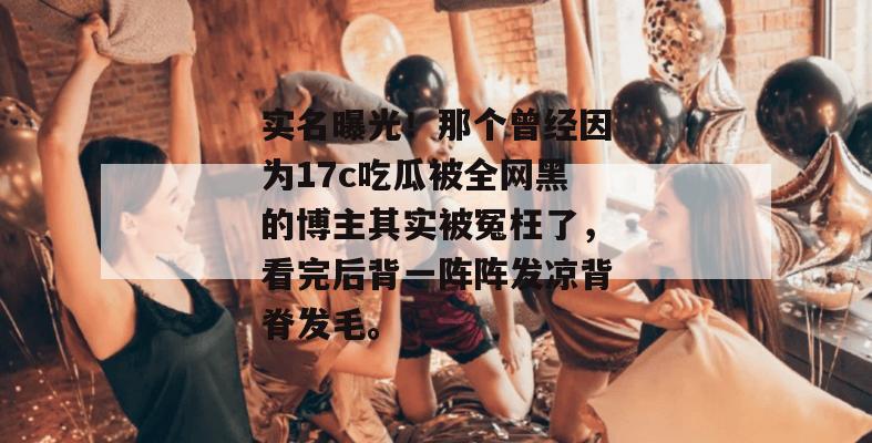 实名曝光！那个曾经因为17c吃瓜被全网黑的博主其实被冤枉了，看完后背一阵阵发凉背脊发毛。