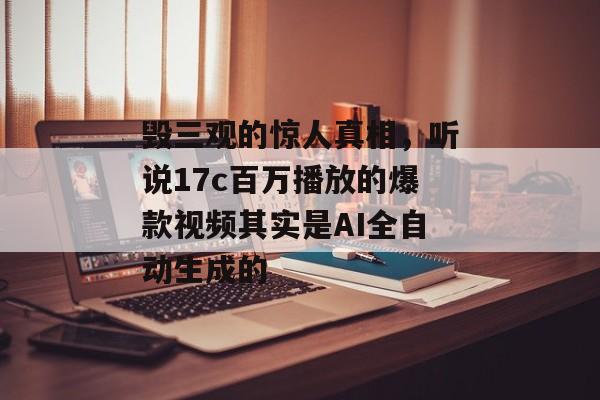 毁三观的惊人真相，听说17c百万播放的爆款视频其实是AI全自动生成的