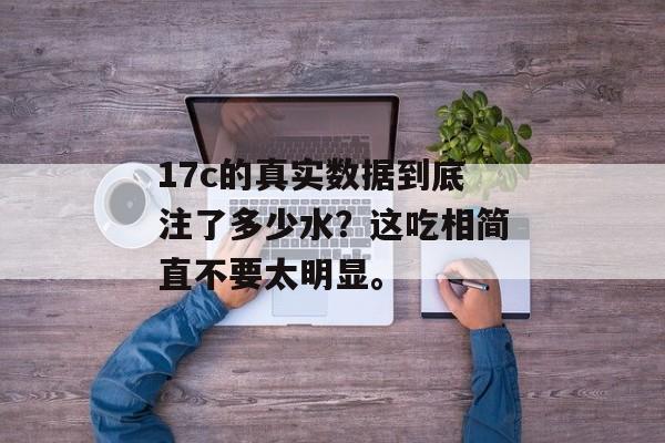 17c的真实数据到底注了多少水？这吃相简直不要太明显。