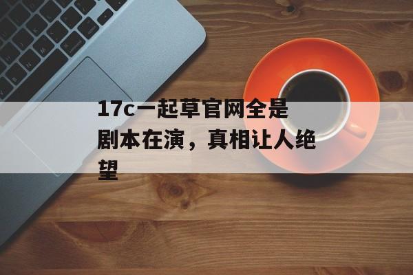 17c一起草官网全是剧本在演，真相让人绝望