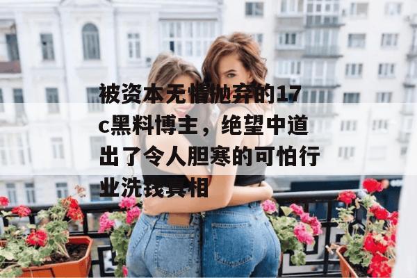 被资本无情抛弃的17c黑料博主，绝望中道出了令人胆寒的可怕行业洗钱真相