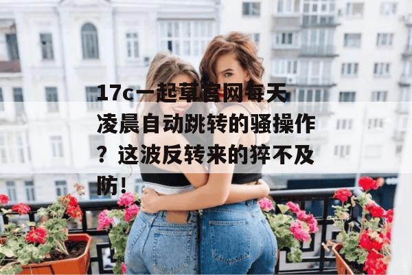 17c一起草官网每天凌晨自动跳转的骚操作?这波反转来的猝不及防!