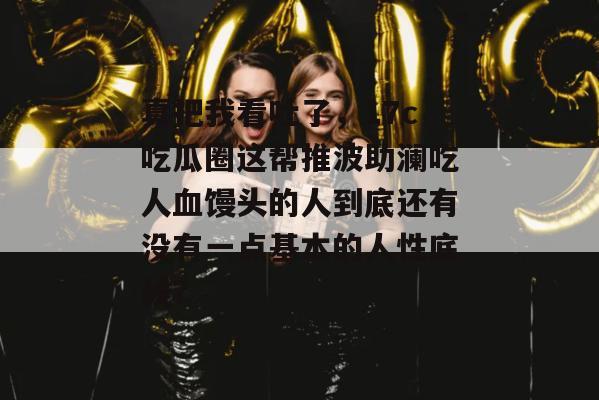 真把我看吐了,17c吃瓜圈这帮推波助澜吃人血馒头的人到底还有没有一点基本的人性底线?