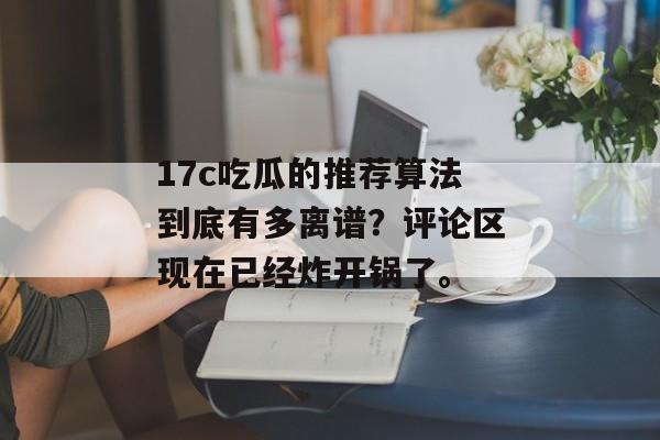 17c吃瓜的推荐算法到底有多离谱?评论区现在已经炸开锅了。