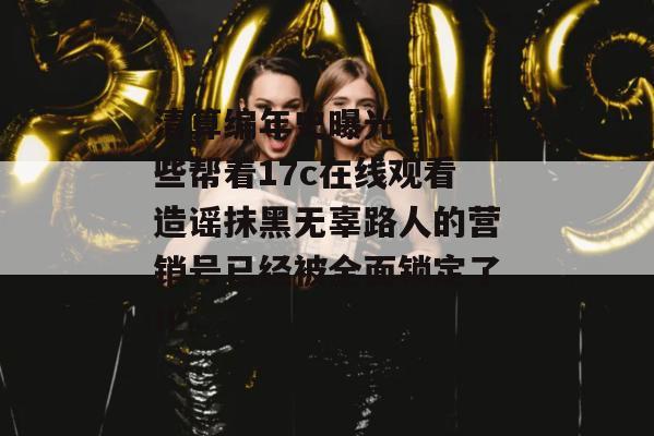 清算编年史曝光::那些帮着17c在线观看造谣抹黑无辜路人的营销号已经被全面锁定了IP。