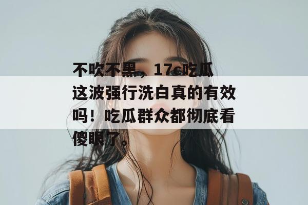 不吹不黑,17c吃瓜这波强行洗白真的有效吗!吃瓜群众都彻底看傻眼了。