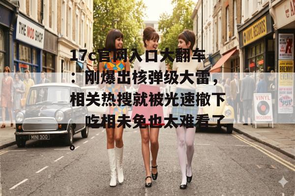 17c官网入口大翻车：刚爆出核弹级大雷，相关热搜就被光速撤下，吃相未免也太难看了。