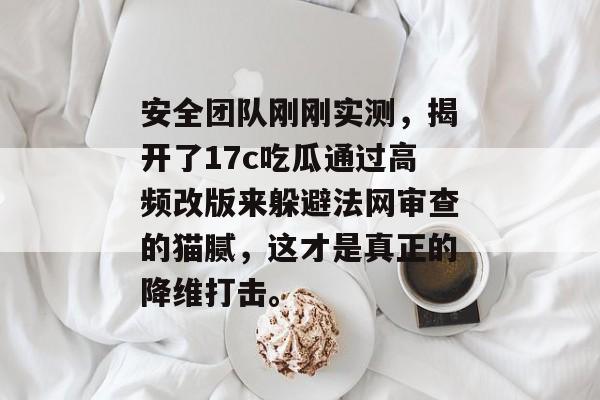 安全团队刚刚实测，揭开了17c吃瓜通过高频改版来躲避法网审查的猫腻，这才是真正的降维打击。