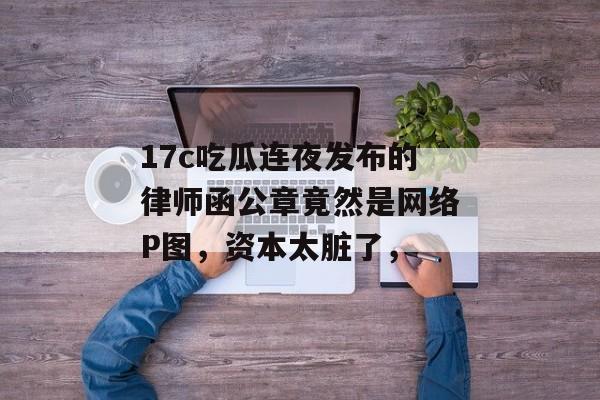 17c吃瓜连夜发布的律师函公章竟然是网络P图，资本太脏了，