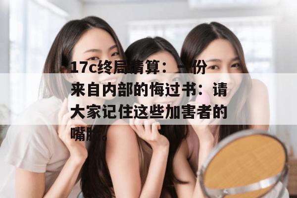 17c终局清算：一份来自内部的悔过书：请大家记住这些加害者的嘴脸。
