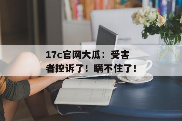 17c官网大瓜：受害者控诉了！瞒不住了！