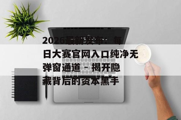 2026最新发布：每日大赛官网入口纯净无弹窗通道 - 揭开隐藏背后的资本黑手