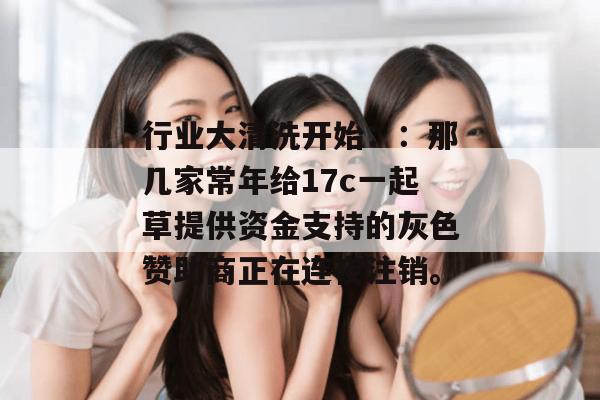 行业大清洗开始：：那几家常年给17c一起草提供资金支持的灰色赞助商正在连夜注销。