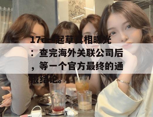 17c一起草真相曝光：查完海外关联公司后，等一个官方最终的通报结论。